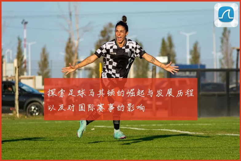 探索足球马其顿的崛起与发展历程以及对国际赛事的影响
