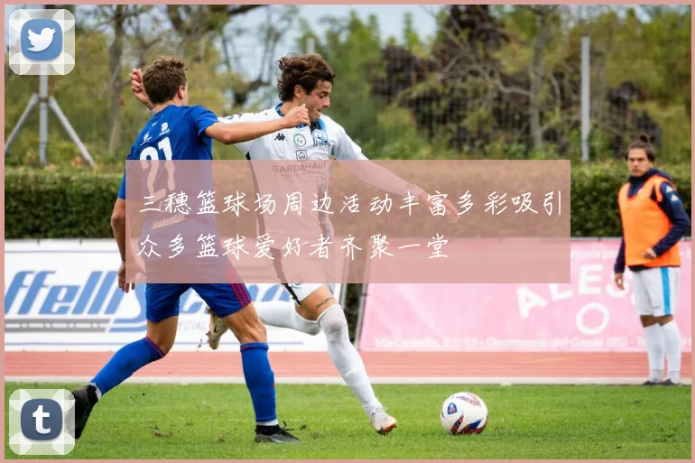 三穗篮球场周边活动丰富多彩吸引众多篮球爱好者齐聚一堂